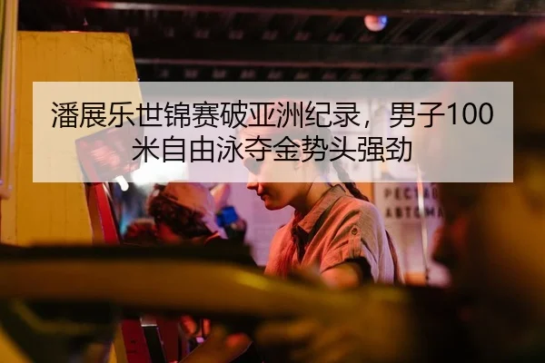 潘展乐世锦赛破亚洲纪录，男子100米自由泳夺金势头强劲